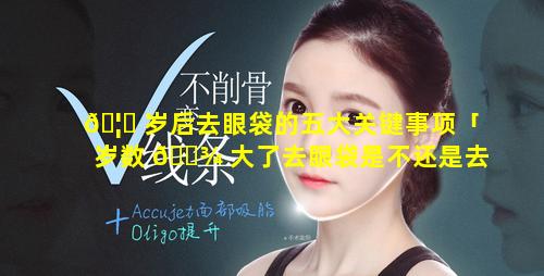 🦉 岁后去眼袋的五大关键事项「岁数 🌾 大了去眼袋是不还是去不了」